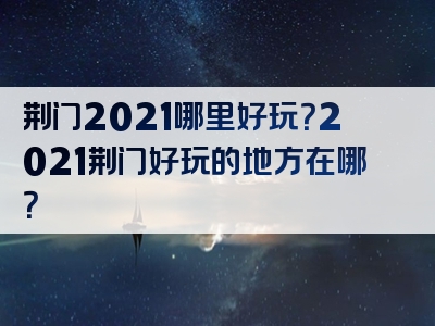 荆门2021哪里好玩？2021荆门好玩的地方在哪？