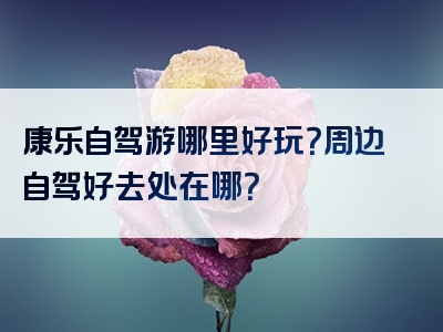 康乐自驾游哪里好玩？周边自驾好去处在哪？