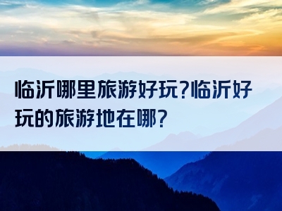 临沂哪里旅游好玩？临沂好玩的旅游地在哪？
