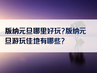 版纳元旦哪里好玩？版纳元旦游玩佳地有哪些？
