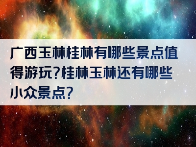 广西玉林桂林有哪些景点值得游玩？桂林玉林还有哪些小众景点？
