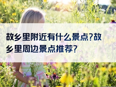 故乡里附近有什么景点？故乡里周边景点推荐？