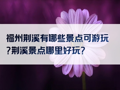 福州荆溪有哪些景点可游玩？荆溪景点哪里好玩？