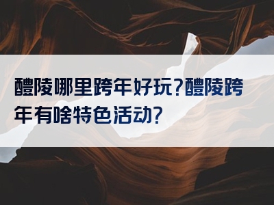 醴陵哪里跨年好玩？醴陵跨年有啥特色活动？