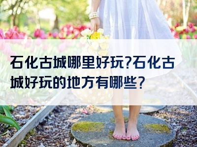石化古城哪里好玩？石化古城好玩的地方有哪些？