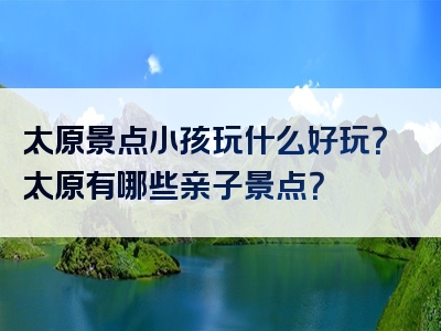 太原景点小孩玩什么好玩？太原有哪些亲子景点？