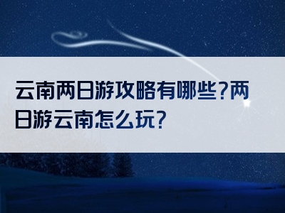 云南两日游攻略有哪些？两日游云南怎么玩？