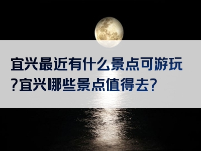 宜兴最近有什么景点可游玩？宜兴哪些景点值得去？
