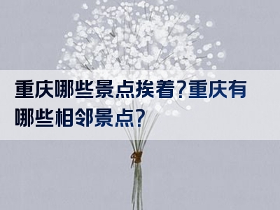 重庆哪些景点挨着？重庆有哪些相邻景点？
