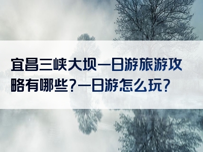 宜昌三峡大坝一日游旅游攻略有哪些？一日游怎么玩？
