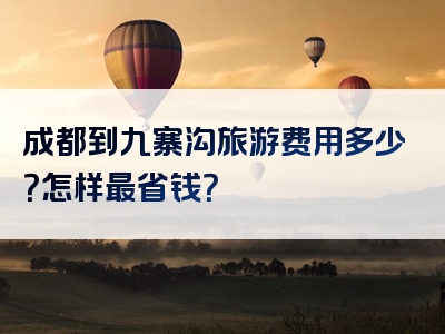 成都到九寨沟旅游费用多少？怎样最省钱？