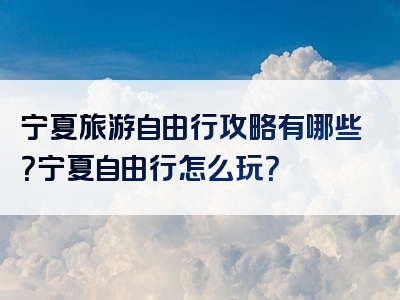 宁夏旅游自由行攻略有哪些？宁夏自由行怎么玩？
