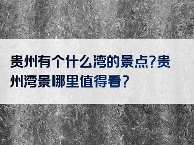 贵州有个什么湾的景点？贵州湾景哪里值得看？