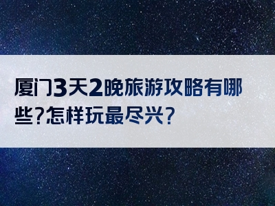 厦门3天2晚旅游攻略有哪些？怎样玩最尽兴？