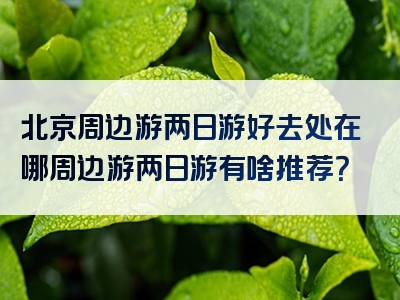 北京周边游两日游好去处在哪周边游两日游有啥推荐？