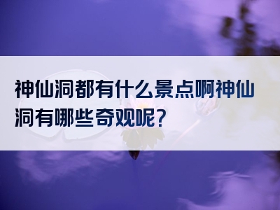 神仙洞都有什么景点啊神仙洞有哪些奇观呢？
