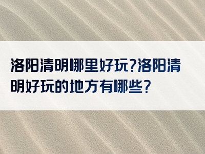 洛阳清明哪里好玩？洛阳清明好玩的地方有哪些？