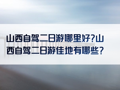 山西自驾二日游哪里好？山西自驾二日游佳地有哪些？