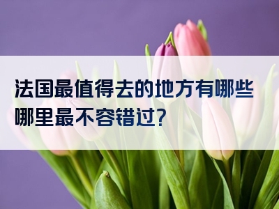 法国最值得去的地方有哪些哪里最不容错过？