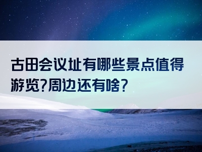 古田会议址有哪些景点值得游览？周边还有啥？