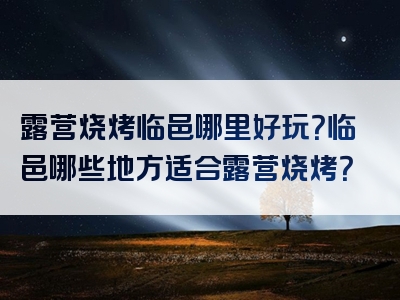 露营烧烤临邑哪里好玩？临邑哪些地方适合露营烧烤？