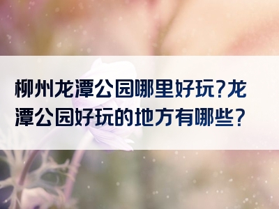 柳州龙潭公园哪里好玩？龙潭公园好玩的地方有哪些？