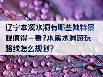 辽宁本溪水洞有哪些独特景观值得一看？本溪水洞游玩路线怎么规划？