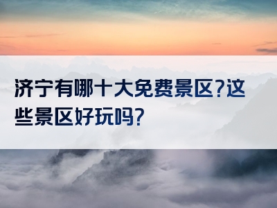 济宁有哪十大免费景区？这些景区好玩吗？