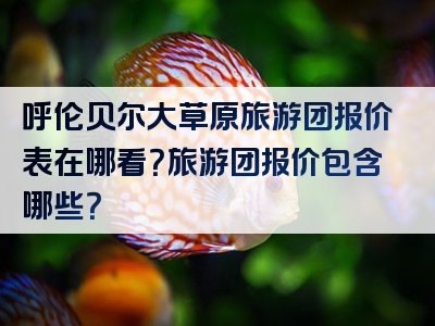 呼伦贝尔大草原旅游团报价表在哪看？旅游团报价包含哪些？