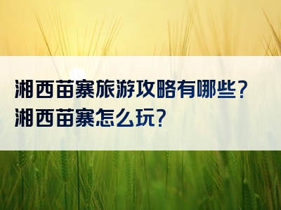 湘西苗寨旅游攻略有哪些？湘西苗寨怎么玩？