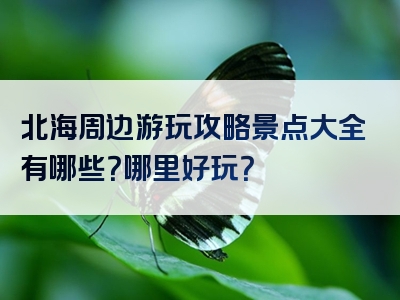 北海周边游玩攻略景点大全有哪些？哪里好玩？
