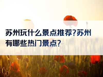 苏州玩什么景点推荐？苏州有哪些热门景点？