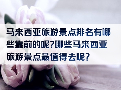 马来西亚旅游景点排名有哪些靠前的呢？哪些马来西亚旅游景点最值得去呢？
