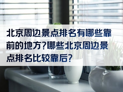 北京周边景点排名有哪些靠前的地方？哪些北京周边景点排名比较靠后？
