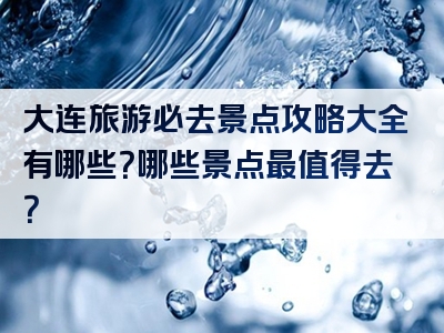 大连旅游必去景点攻略大全有哪些？哪些景点最值得去？