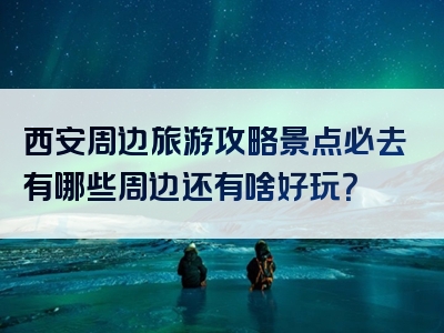 西安周边旅游攻略景点必去有哪些周边还有啥好玩？