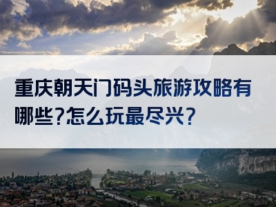 重庆朝天门码头旅游攻略有哪些？怎么玩最尽兴？
