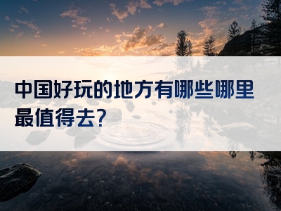 中国好玩的地方有哪些哪里最值得去？