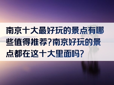 南京十大最好玩的景点有哪些值得推荐？南京好玩的景点都在这十大里面吗？