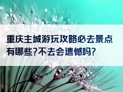 重庆主城游玩攻略必去景点有哪些？不去会遗憾吗？