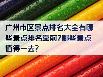 广州市区景点排名大全有哪些景点排名靠前？哪些景点值得一去？