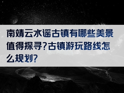 南靖云水谣古镇有哪些美景值得探寻？古镇游玩路线怎么规划？