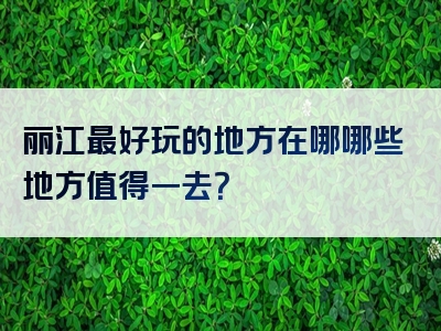 丽江最好玩的地方在哪哪些地方值得一去？