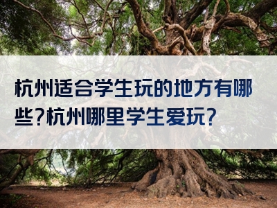 杭州适合学生玩的地方有哪些？杭州哪里学生爱玩？