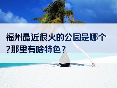 福州最近很火的公园是哪个？那里有啥特色？