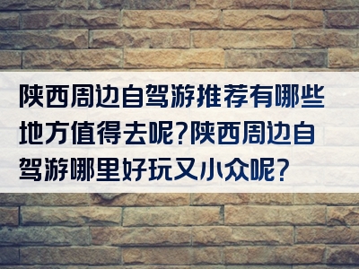 陕西周边自驾游推荐有哪些地方值得去呢？陕西周边自驾游哪里好玩又小众呢？