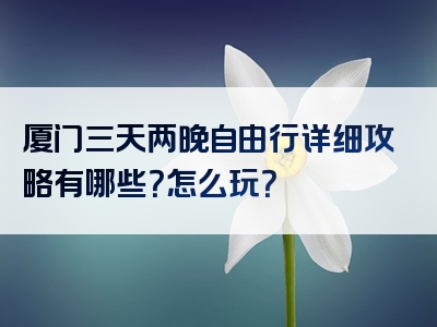 厦门三天两晚自由行详细攻略有哪些？怎么玩？