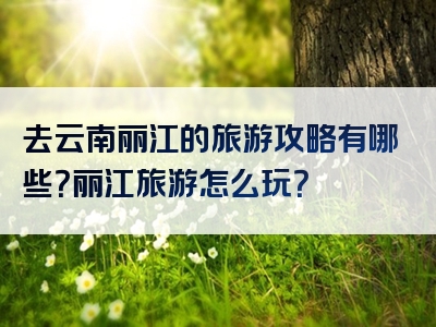 去云南丽江的旅游攻略有哪些？丽江旅游怎么玩？