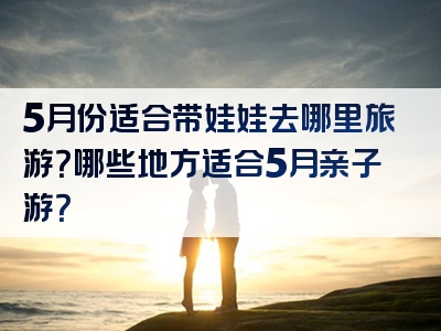 5月份适合带娃娃去哪里旅游？哪些地方适合5月亲子游？