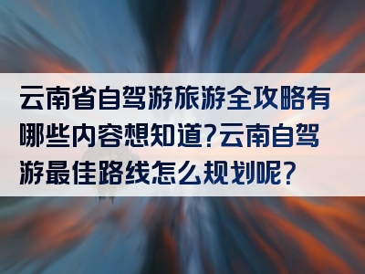 云南省自驾游旅游全攻略有哪些内容想知道？云南自驾游最佳路线怎么规划呢？